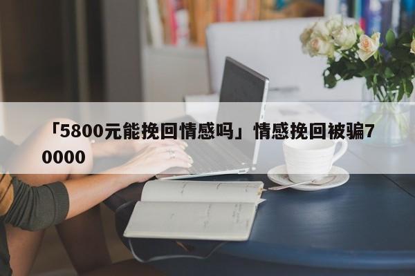 「5800元能挽回情感吗」情感挽回被骗70000