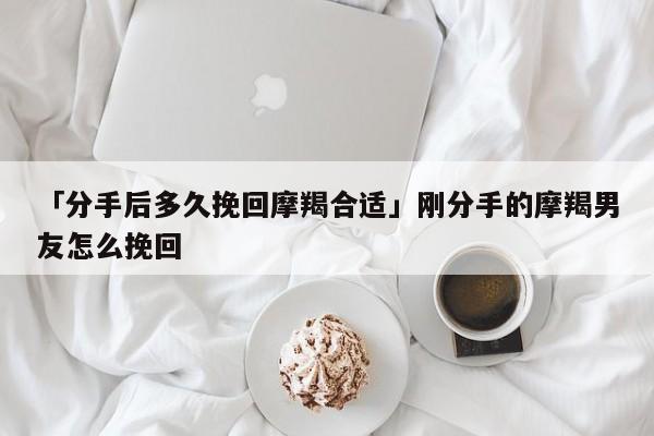 「分手后多久挽回摩羯合适」刚分手的摩羯男友怎么挽回