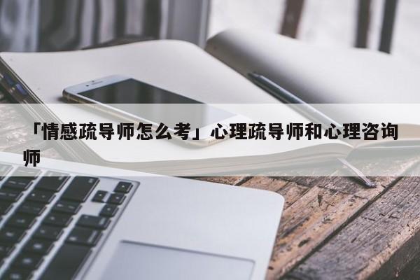 「情感疏导师怎么考」心理疏导师和心理咨询师