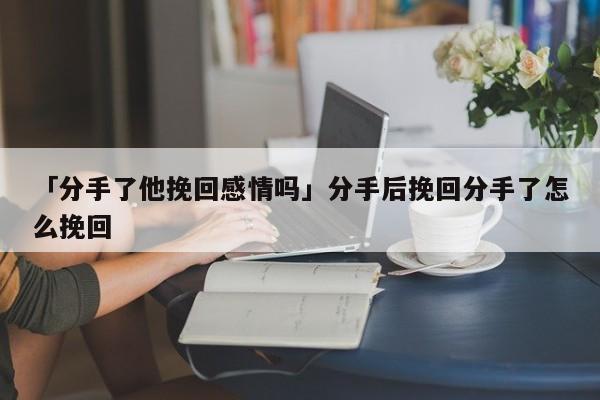 「分手了他挽回感情吗」分手后挽回分手了怎么挽回