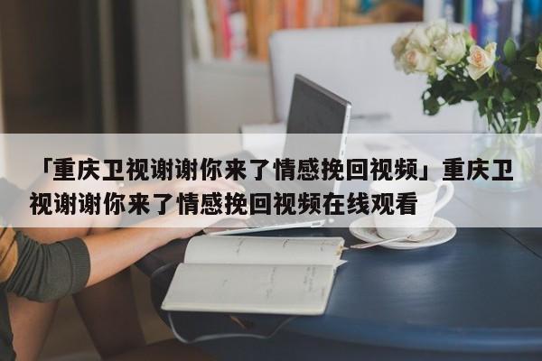 「重庆卫视谢谢你来了情感挽回视频」重庆卫视谢谢你来了情感挽回视频在线观看