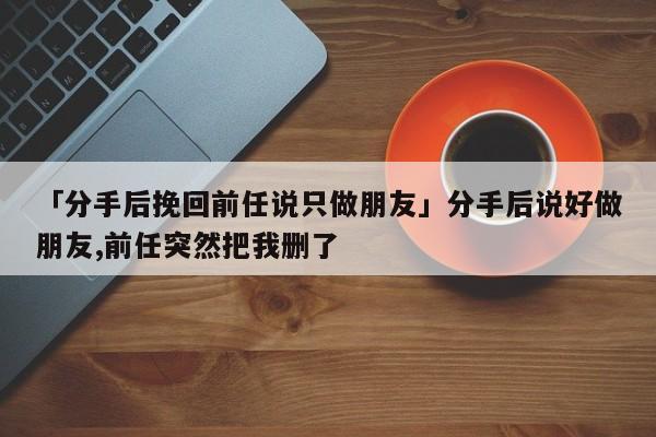 「分手后挽回前任说只做朋友」分手后说好做朋友,前任突然把我删了