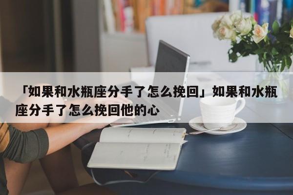 「如果和水瓶座分手了怎么挽回」如果和水瓶座分手了怎么挽回他的心