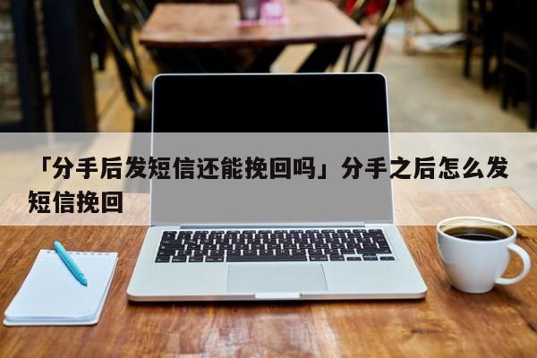 「分手后发短信还能挽回吗」分手之后怎么发短信挽回