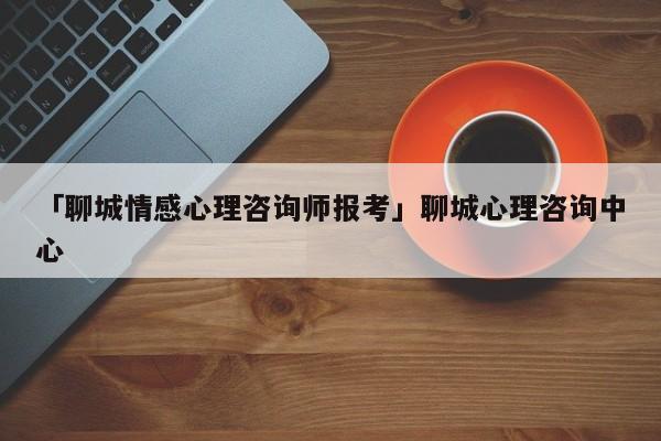 「聊城情感心理咨询师报考」聊城心理咨询中心