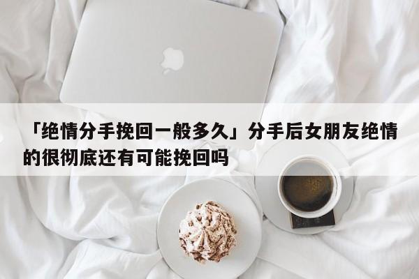 「绝情分手挽回一般多久」分手后女朋友绝情的很彻底还有可能挽回吗