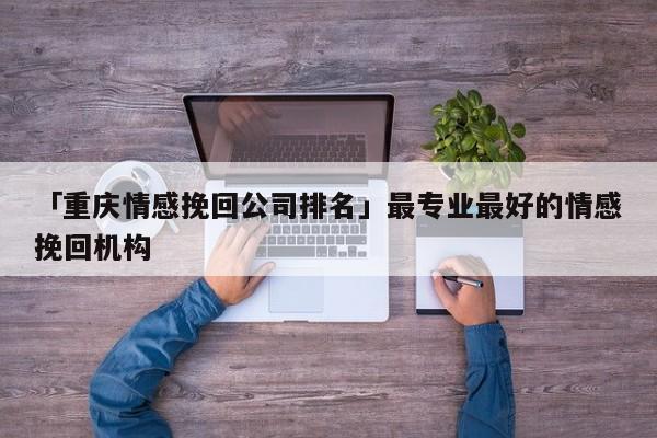 「重庆情感挽回公司排名」最专业最好的情感挽回机构