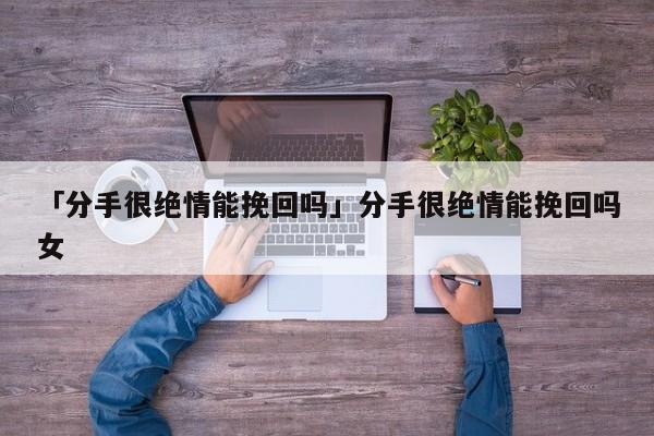 「分手很绝情能挽回吗」分手很绝情能挽回吗女