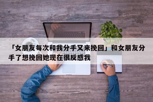 「女朋友每次和我分手又来挽回」和女朋友分手了想挽回她现在很反感我