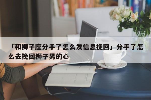 「和狮子座分手了怎么发信息挽回」分手了怎么去挽回狮子男的心