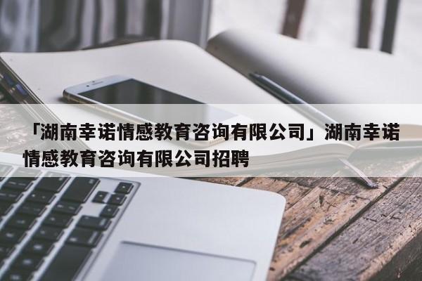 「湖南幸诺情感教育咨询有限公司」湖南幸诺情感教育咨询有限公司招聘