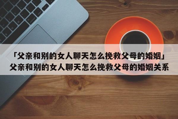 「父亲和别的女人聊天怎么挽救父母的婚姻」父亲和别的女人聊天怎么挽救父母的婚姻关系