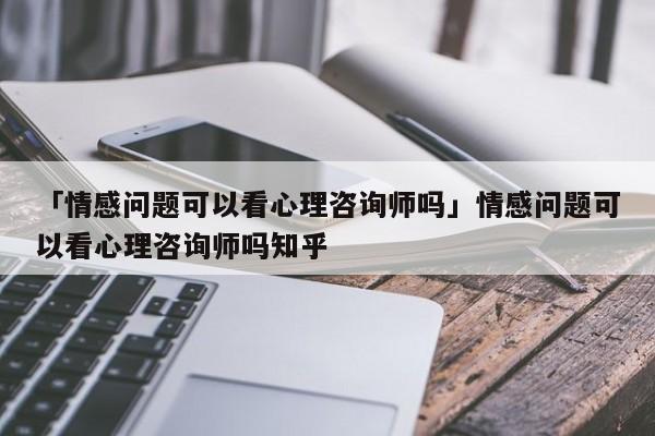 「情感问题可以看心理咨询师吗」情感问题可以看心理咨询师吗知乎