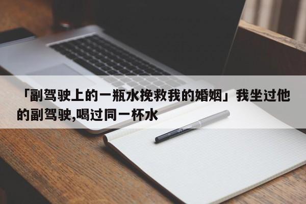 「副驾驶上的一瓶水挽救我的婚姻」我坐过他的副驾驶,喝过同一杯水