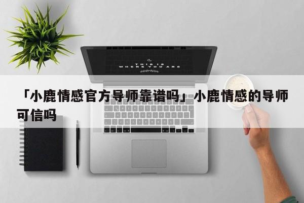 「小鹿情感官方导师靠谱吗」小鹿情感的导师可信吗