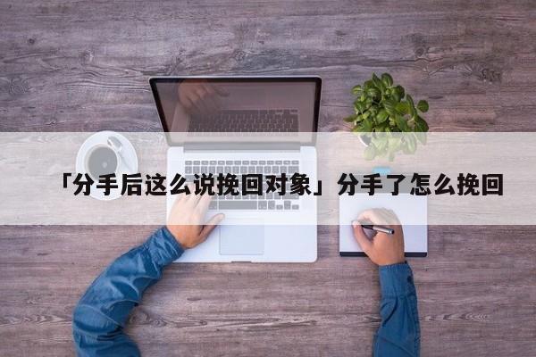 「分手后这么说挽回对象」分手了怎么挽回