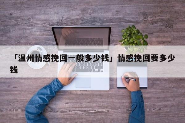 「温州情感挽回一般多少钱」情感挽回要多少钱