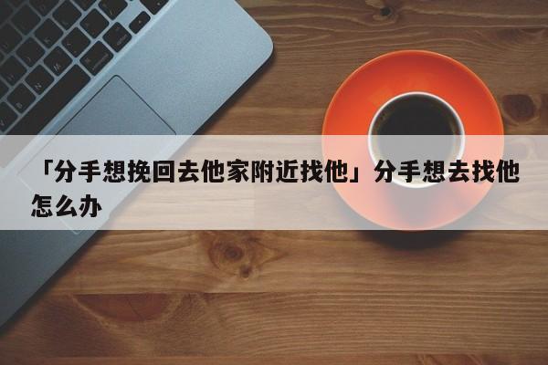 「分手想挽回去他家附近找他」分手想去找他怎么办