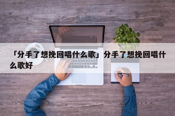 「分手了想挽回唱什么歌」分手了想挽回唱什么歌好