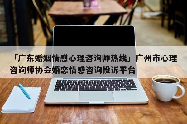 「广东婚姻情感心理咨询师热线」广州市心理咨询师协会婚恋情感咨询投诉平台