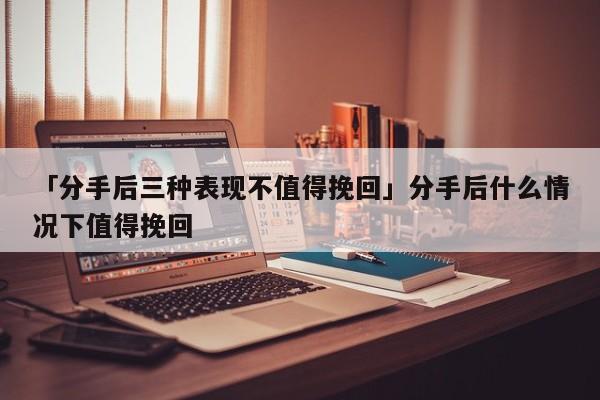 「分手后三种表现不值得挽回」分手后什么情况下值得挽回