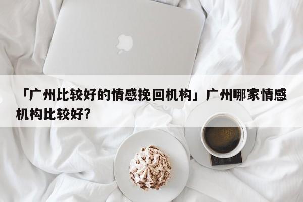 「广州比较好的情感挽回机构」广州哪家情感机构比较好?