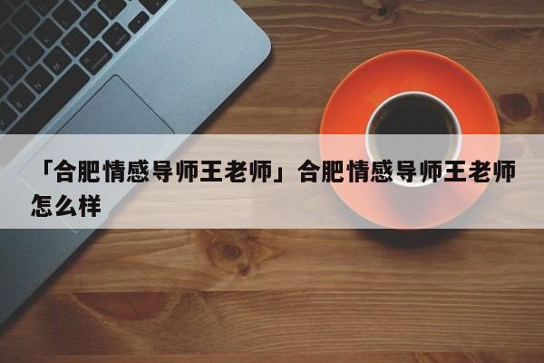 「合肥情感导师王老师」合肥情感导师王老师怎么样