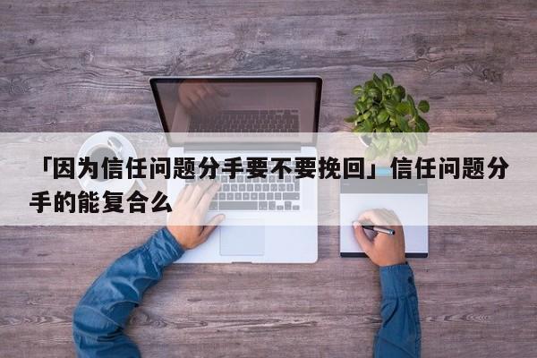 「因为信任问题分手要不要挽回」信任问题分手的能复合么