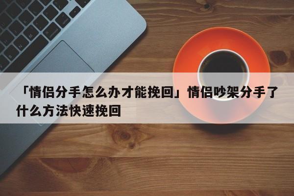 「情侣分手怎么办才能挽回」情侣吵架分手了什么方法快速挽回