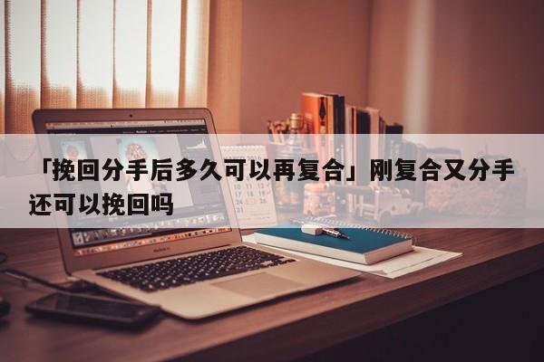 「挽回分手后多久可以再复合」刚复合又分手还可以挽回吗