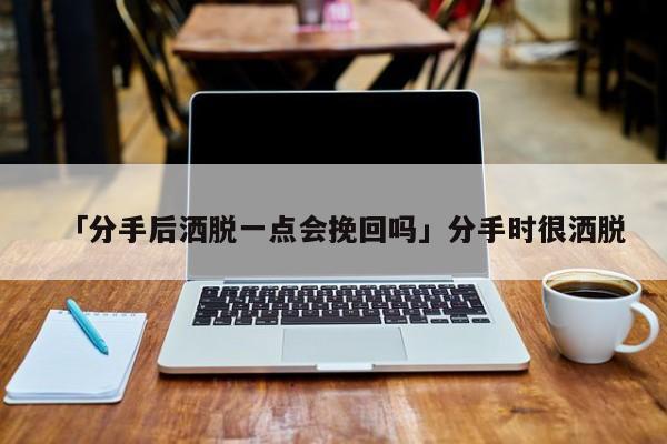 「分手后洒脱一点会挽回吗」分手时很洒脱