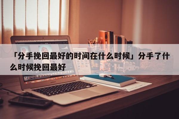 「分手挽回最好的时间在什么时候」分手了什么时候挽回最好