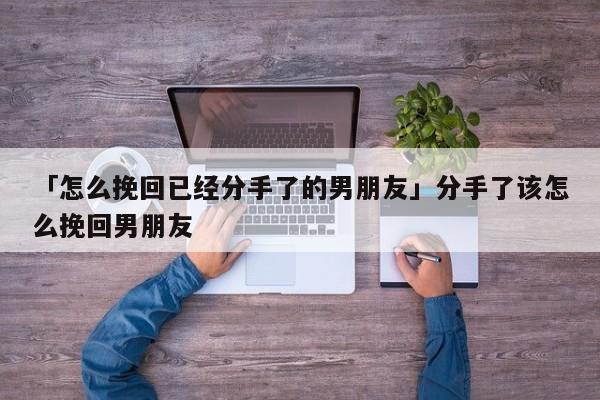 「怎么挽回已经分手了的男朋友」分手了该怎么挽回男朋友