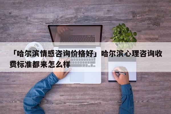 「哈尔滨情感咨询价格好」哈尔滨心理咨询收费标准都来怎么样