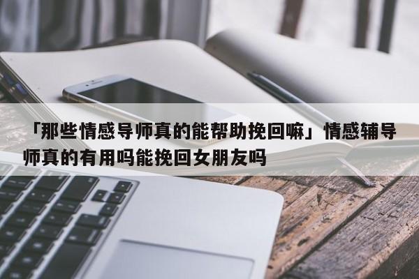 「那些情感导师真的能帮助挽回嘛」情感辅导师真的有用吗能挽回女朋友吗