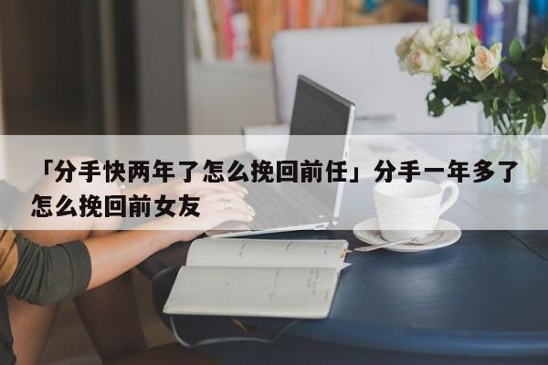 「分手快两年了怎么挽回前任」分手一年多了怎么挽回前女友