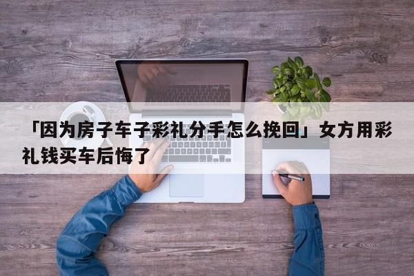 「因为房子车子彩礼分手怎么挽回」女方用彩礼钱买车后悔了