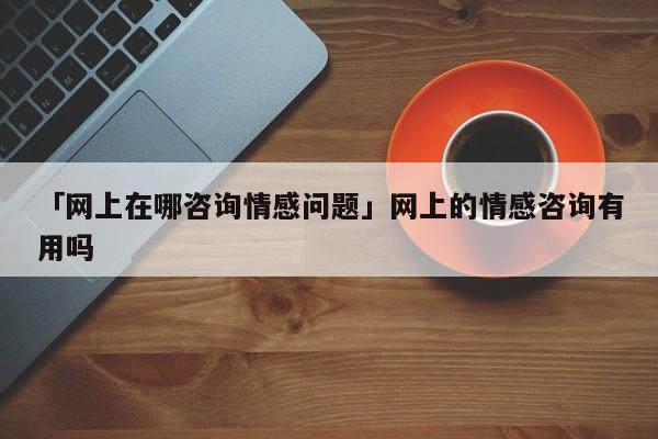 「网上在哪咨询情感问题」网上的情感咨询有用吗