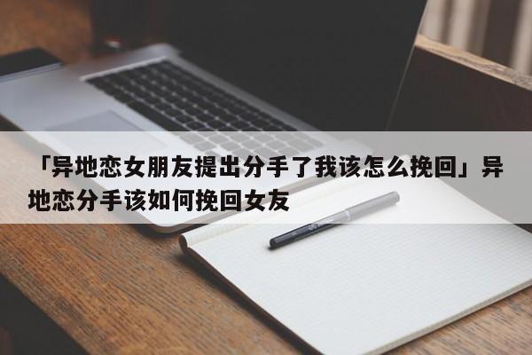 「异地恋女朋友提出分手了我该怎么挽回」异地恋分手该如何挽回女友