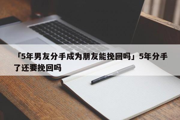 「5年男友分手成为朋友能挽回吗」5年分手了还要挽回吗