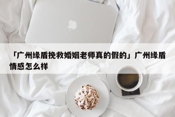 「广州缘盾挽救婚姻老师真的假的」广州缘盾情感怎么样