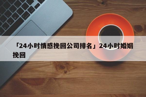 「24小时情感挽回公司排名」24小时婚姻挽回