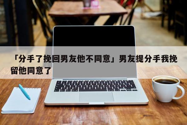 「分手了挽回男友他不同意」男友提分手我挽留他同意了