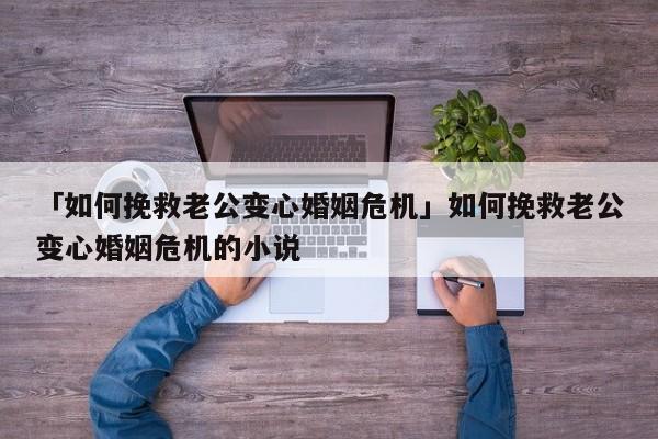 「如何挽救老公变心婚姻危机」如何挽救老公变心婚姻危机的小说