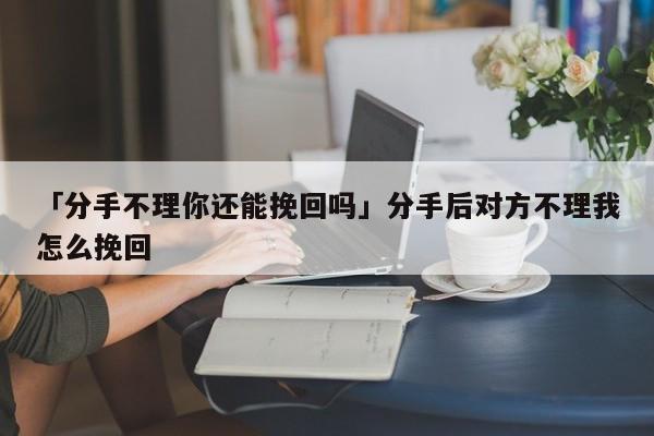 「分手不理你还能挽回吗」分手后对方不理我怎么挽回