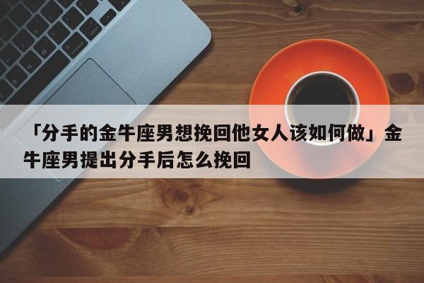 「分手的金牛座男想挽回他女人该如何做」金牛座男提出分手后怎么挽回