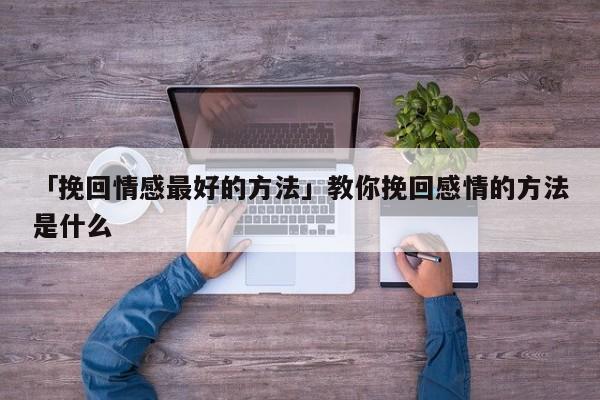 「挽回情感最好的方法」教你挽回感情的方法是什么