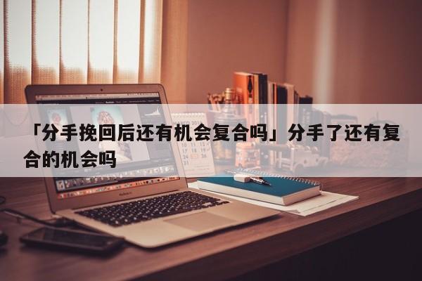 「分手挽回后还有机会复合吗」分手了还有复合的机会吗