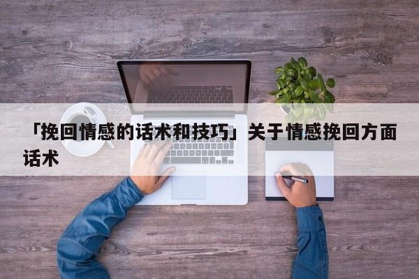 「挽回情感的话术和技巧」关于情感挽回方面话术