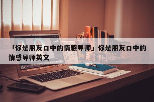 「你是朋友口中的情感导师」你是朋友口中的情感导师英文